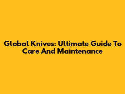 Global Knives: Ultimate Guide To Care And Maintenance