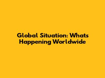 Global Situation: What's Happening Worldwide
