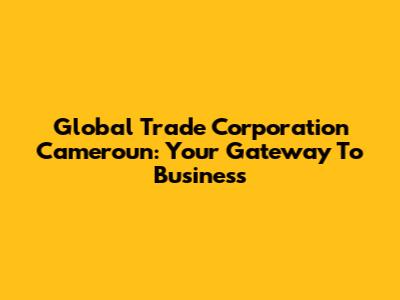 Global Trade Corporation Cameroun: Your Gateway To Business