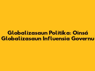 Globalizasaun Politika: Oinsá Globalizasaun Influensia Governu