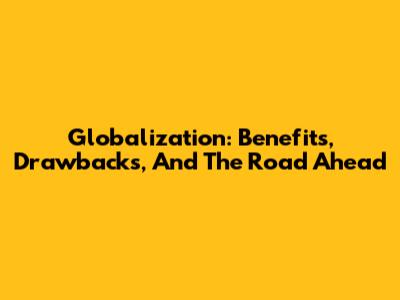 Globalization: Benefits, Drawbacks, And The Road Ahead