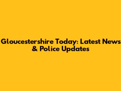 Gloucestershire Today: Latest News & Police Updates