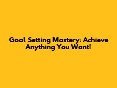 Goal Setting Mastery: Achieve Anything You Want!