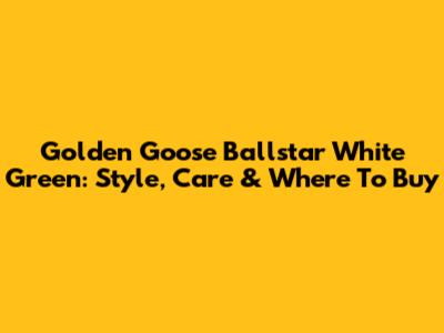 Golden Goose Ballstar White Green: Style, Care & Where To Buy