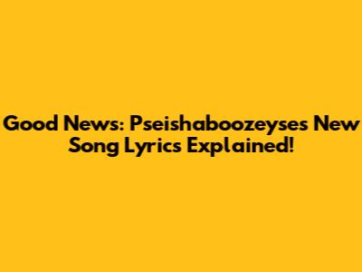 Good News: Pseishaboozeyse's New Song Lyrics Explained!