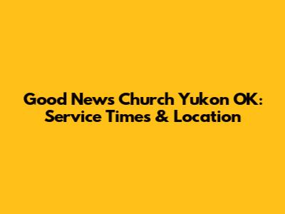 Good News Church Yukon OK: Service Times & Location