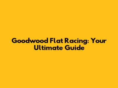 Goodwood Flat Racing: Your Ultimate Guide