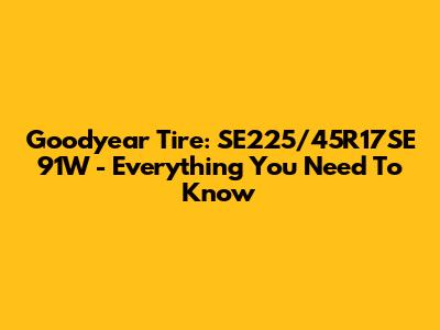 Goodyear Tire: SE225/45R17SE 91W - Everything You Need To Know