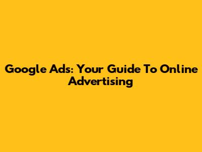 Google Ads: Your Guide To Online Advertising