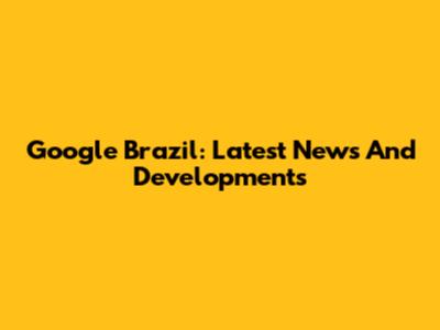 Google Brazil: Latest News And Developments
