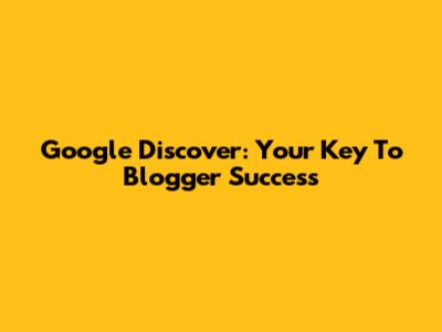Google Discover: Your Key To Blogger Success