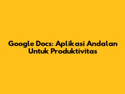 Google Docs: Aplikasi Andalan Untuk Produktivitas