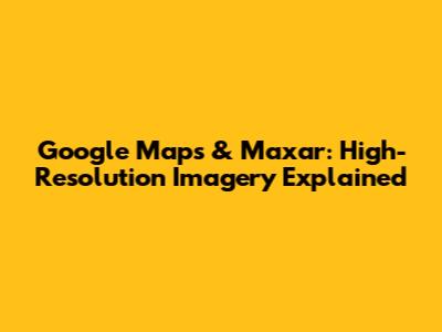 Google Maps & Maxar: High-Resolution Imagery Explained