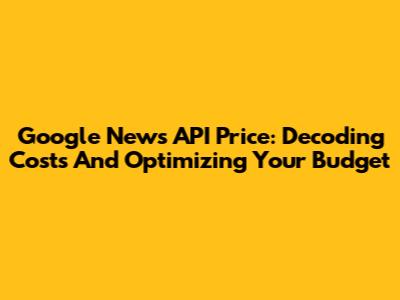 Google News API Price: Decoding Costs And Optimizing Your Budget