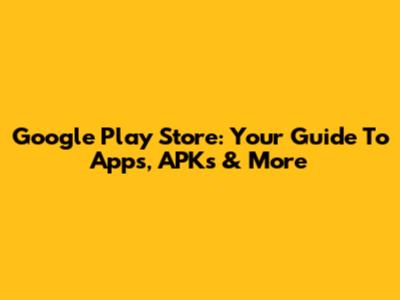 Google Play Store: Your Guide To Apps, APKs & More
