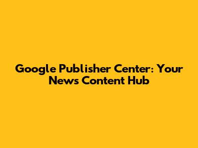 Google Publisher Center: Your News Content Hub