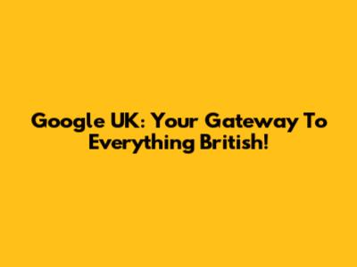 Google UK: Your Gateway To Everything British!