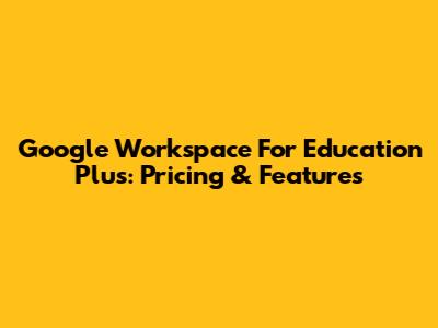 Google Workspace For Education Plus: Pricing & Features