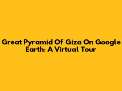 Great Pyramid Of Giza On Google Earth: A Virtual Tour