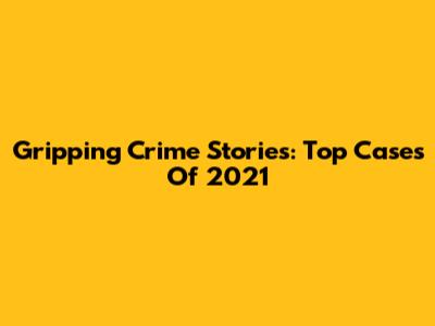 Gripping Crime Stories: Top Cases Of 2021