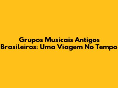 Grupos Musicais Antigos Brasileiros: Uma Viagem No Tempo