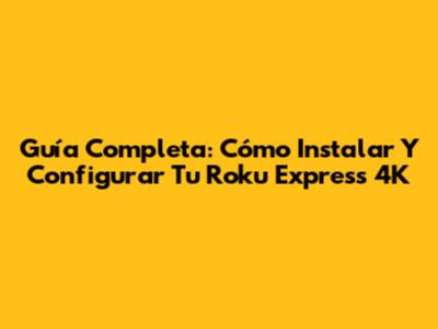Guía Completa: Cómo Instalar Y Configurar Tu Roku Express 4K