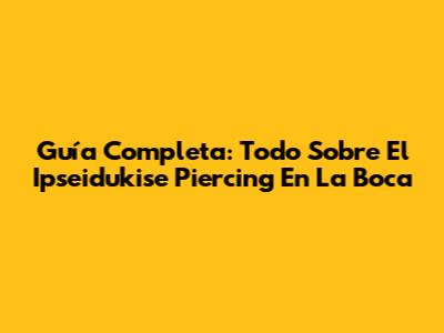 Guía Completa: Todo Sobre El Ipseidukise Piercing En La Boca