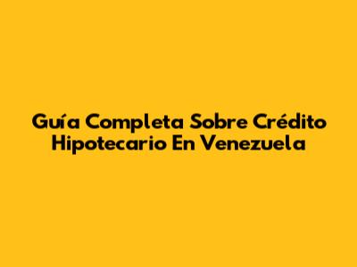 Guía Completa Sobre Crédito Hipotecario En Venezuela