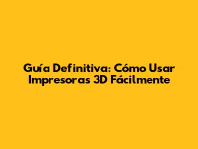 Guía Definitiva: Cómo Usar Impresoras 3D Fácilmente
