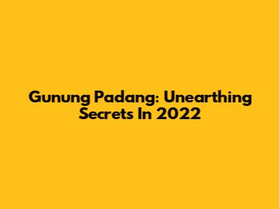 Gunung Padang: Unearthing Secrets In 2022