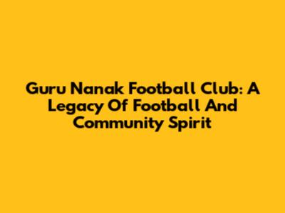 Guru Nanak Football Club: A Legacy Of Football And Community Spirit