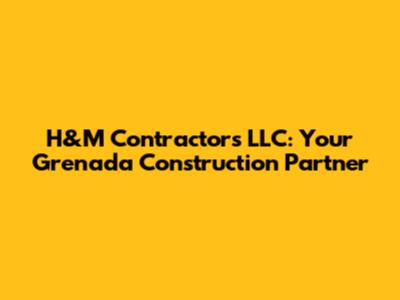 H&M Contractors LLC: Your Grenada Construction Partner