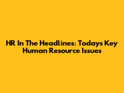 HR In The Headlines: Today's Key Human Resource Issues