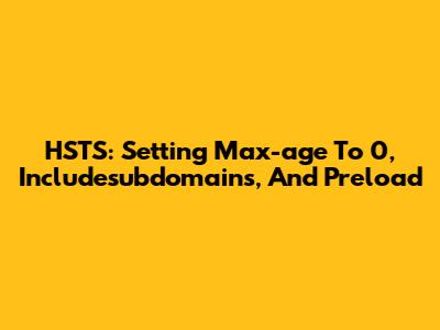 HSTS: Setting Max-age To 0, Includesubdomains, And Preload