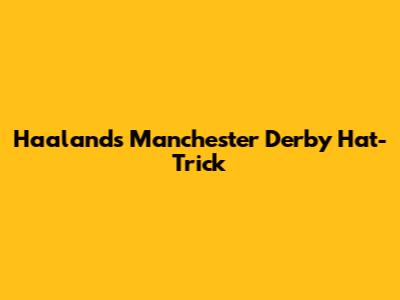 Haaland's Manchester Derby Hat-Trick