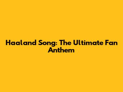 Haaland Song: The Ultimate Fan Anthem