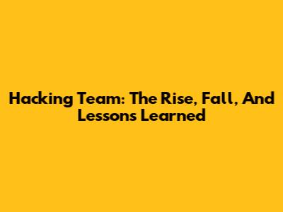 Hacking Team: The Rise, Fall, And Lessons Learned