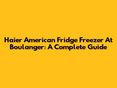 Haier American Fridge Freezer At Boulanger: A Complete Guide