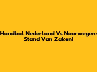 Handbal Nederland Vs Noorwegen: Stand Van Zaken!