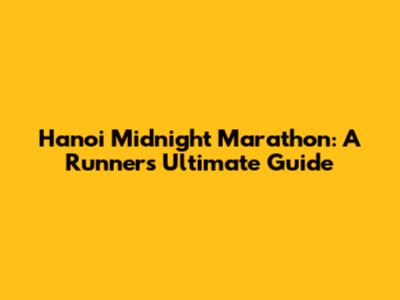 Hanoi Midnight Marathon: A Runner's Ultimate Guide