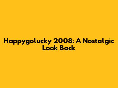 Happygolucky 2008: A Nostalgic Look Back