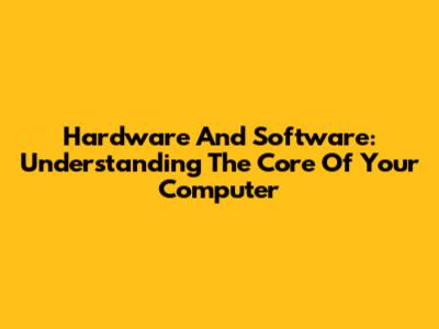 Hardware And Software: Understanding The Core Of Your Computer