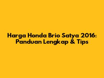 Harga Honda Brio Satya 2016: Panduan Lengkap & Tips