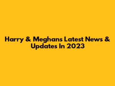 Harry & Meghan's Latest News & Updates In 2023