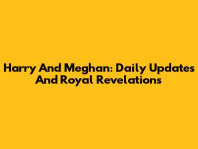 Harry And Meghan: Daily Updates And Royal Revelations