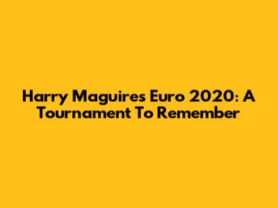 Harry Maguire's Euro 2020: A Tournament To Remember