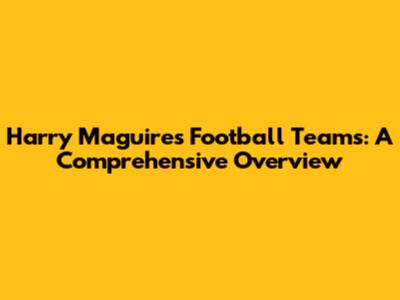 Harry Maguire's Football Teams: A Comprehensive Overview