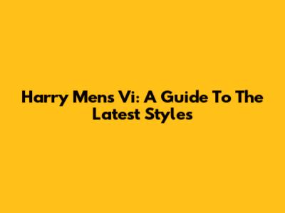 Harry Mens Vi: A Guide To The Latest Styles
