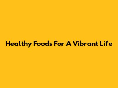 Healthy Foods For A Vibrant Life