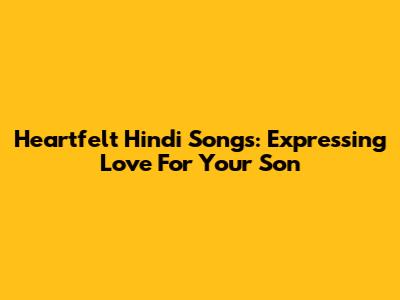 Heartfelt Hindi Songs: Expressing Love For Your Son